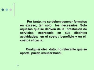 Por tanto, no se deben generar formatos en exceso, tan solo  los necesarios. Solo aquellos que se deriven de la  prestación de servicios, expresada en sus distintas actividades;  en el costo / beneficio y en el  costo / eficacia. Cualquier otro  dato, no relevante que se aporte, puede resultar banal. 