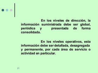 En los niveles de dirección, la información suministrada debe ser global, periódica y  presentada de forma consolidada. En los niveles operativos, esta información debe ser detallada, desagregada  y permanente, por cada área de servicio o actividad en particular. 