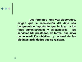 Los formatos  una vez elaborados, exigen que la recolección del dato sea congruente e importante, que incluya,  a los fines administrativos y asistenciales,  los servicios NO prestados, de forma  que sirva como medición objetiva  y racional de las distintas actividades que se realizan. 