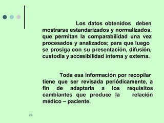 Los datos obtenidos  deben mostrarse estandarizados y normalizados, que permitan la comparabilidad una vez procesados y analizados; para que luego  se prosiga con su presentación, difusión, custodia y accesibilidad interna y externa. Toda esa información por recopilar  tiene que ser revisada periódicamente, a fin de adaptarla a los requisitos cambiantes que produce la  relación médico – paciente.  