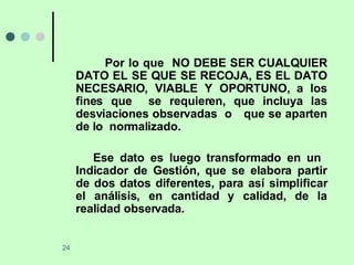 Por lo que  NO DEBE SER CUALQUIER DATO EL SE QUE SE RECOJA, ES EL DATO NECESARIO, VIABLE Y OPORTUNO, a los fines que  se requieren, que incluya las desviaciones observadas  o  que se aparten de lo  normalizado. Ese dato es luego transformado en un  Indicador de Gestión, que se elabora partir de dos datos diferentes, para así simplificar el análisis, en cantidad y calidad, de la realidad observada.  