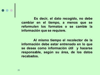 Es decir, el dato recogido, no debe cambiar en el tiempo, a menos que se reformulen los formatos o se cambie la información que se requiere. Al mismo tiempo el recolector de la información debe estar entrenado en lo que se desea como información útil  y hacerse responsable, según su área, de los datos recabados.  