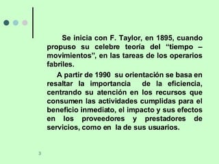 Se inicia con F. Taylor, en 1895, cuando propuso su celebre teoría del “tiempo – movimientos”, en las tareas de los operarios fabriles. A partir de 1990  su orientación se basa en resaltar la importancia  de la eficiencia, centrando su atención en los recursos que consumen las actividades cumplidas para el beneficio inmediato, el impacto y sus efectos en los proveedores y prestadores de servicios, como en  la de sus usuarios.  