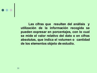 Las cifras que  resulten del análisis  y utilización de la información recogida se pueden expresar en porcentajes, con lo cual se mide el valor relativo del dato o en cifras absolutas, que indica el volumen o  cantidad de los elementos objeto de estudio. 