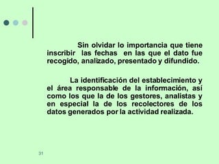 Sin olvidar lo importancia que tiene inscribir  las fechas  en las que el dato fue recogido, analizado, presentado y difundido. La identificación del establecimiento y el área responsable de la información, así como los que la de los gestores, analistas y en especial la de los recolectores de los datos generados por la actividad realizada.  