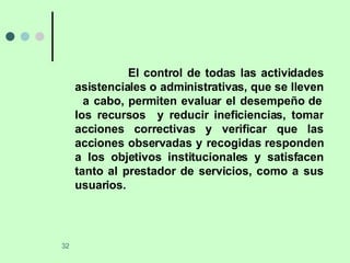 El control de todas las actividades asistenciales o administrativas, que se lleven  a cabo, permiten evaluar el desempeño de los recursos  y reducir ineficiencias, tomar acciones correctivas y verificar que las acciones observadas y recogidas responden a los objetivos institucionales y satisfacen tanto al prestador de servicios, como a sus usuarios. 
