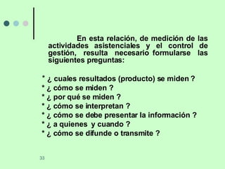 En esta relación, de medición de las actividades asistenciales y el control de gestión,  resulta  necesario formularse  las siguientes preguntas: *  ¿ cuales resultados (producto) se miden ? * ¿ cómo se miden ? * ¿ por qué se miden ? * ¿ cómo se interpretan ? * ¿ cómo se debe presentar la información ? * ¿ a quienes  y cuando ? * ¿ cómo se difunde o transmite ? 