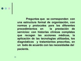 Preguntas que  se corresponden  con una estructura formal de organización, con normas y protocolos para los diferentes procedimientos en  la prestación de servicios: con historias clínicas completas que recogen las acciones médicas, la aplicación de las tecnologías utilizadas, los diagnósticos  y tratamientos prescritas, en un  todo de acuerdo con las necesidades del  paciente.   