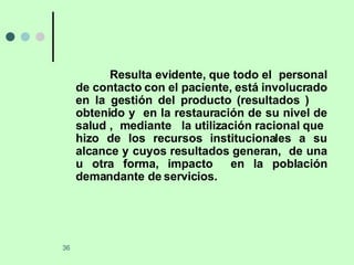 Resulta evidente, que todo el  personal de contacto con el paciente, está involucrado en la gestión del producto (resultados )  obtenido y  en la restauración de su nivel de salud ,  mediante  la utilización racional que  hizo de los recursos institucionales a su alcance y cuyos resultados generan,  de una u otra forma, impacto  en la población demandante de servicios. 