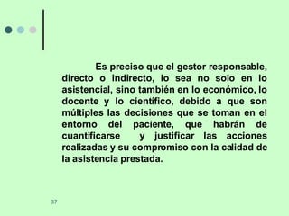 Es preciso que el gestor responsable, directo o indirecto, lo sea no solo en lo asistencial, sino también en lo económico, lo docente y lo científico, debido a que son múltiples las decisiones que se toman en el entorno del paciente, que habrán de cuantificarse  y justificar las acciones realizadas y su compromiso con la calidad de la asistencia prestada. 