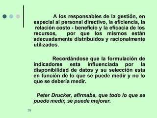 A los responsables de la gestión, en especial al personal directivo, la eficiencia, la  relación costo - beneficio y la eficacia de los recursos,  por que los mismos están adecuadamente distribuidos y racionalmente utilizados. Recordándose que la formulación de indicadores esta influenciada por la disponibilidad de datos y su selección esta en función de lo que se puede medir y no lo que se debería medir. Peter Drucker, afirmaba, que todo lo que se puede medir, se puede mejorar. 