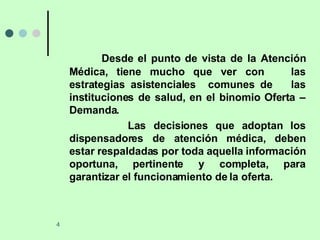 Desde el punto de vista de la Atención Médica, tiene mucho que ver con  las estrategias asistenciales  comunes de  las instituciones de salud, en el binomio Oferta – Demanda. Las decisiones que adoptan los dispensadores de atención médica, deben estar respaldadas por toda aquella información oportuna, pertinente y completa, para garantizar el funcionamiento de la oferta. 