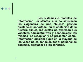 Los sistemas o modelos de información  existentes, aun no satisfacen las exigencias de una “buena” gestion asistencial, soportada  en el contenido de la historia clinica, las cuales no expresan sus variables administrativas y economicas; las mismas  se recopilan y se presentan como  información adicional; que en la mayoria de las veces no es conocida por el personal de contacto, prestador de los servicios. 