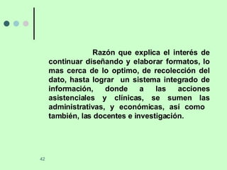 Razón que explica el interés de continuar diseñando y elaborar formatos, lo mas cerca de lo optimo, de recolección del dato, hasta lograr  un sistema integrado de información, donde a las acciones asistenciales y clínicas, se sumen las administrativas, y económicas, así como  también, las docentes e investigación.  