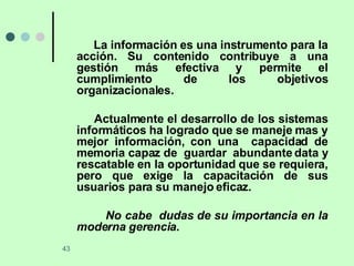 La información es una instrumento para la acción. Su contenido contribuye a una gestión más efectiva y permite el cumplimiento de los objetivos organizacionales. Actualmente el desarrollo de los sistemas informáticos ha logrado que se maneje mas y mejor información, con una  capacidad de memoria capaz de  guardar  abundante data y rescatable en la oportunidad que se requiera, pero que exige la capacitación de sus usuarios para su manejo eficaz. No cabe  dudas de su importancia en la moderna gerencia. 