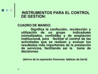 INSTRUMENTOS PARA EL CONTROL DE GESTION: CUADRO DE MANDO: Significa la confección, recolección y utilización de un grupo  indicadores normalizados, confiables y de aceptación institucional, para  facilitar el control de las actividades que se realizan y evaluar los resultados más importantes de la prestación de servicios, facilitando así la  toma de decisiones. (deriva de la expresión francesa: tableau de bord) 