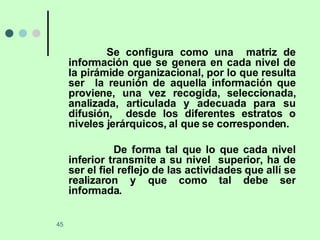 Se configura como una  matriz de información que se genera en cada nivel de la pirámide organizacional, por lo que resulta ser  la reunión de aquella información que proviene, una vez recogida, seleccionada, analizada, articulada y adecuada para su difusión,  desde los diferentes estratos o niveles jerárquicos, al que se corresponden. De forma tal que lo que cada nivel inferior transmite a su nivel  superior, ha de ser el fiel reflejo de las actividades que allí se realizaron y que como tal debe ser informada. 