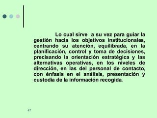 Lo cual sirve  a su vez para guiar la gestión hacia los objetivos institucionales, centrando su atención, equilibrada, en la planificación, control y toma de decisiones, precisando la orientación estratégica y las alternativas operativas, en los niveles de dirección, en las del personal de contacto, con énfasis en el análisis, presentación y custodia de la información recogida.  