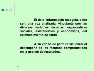 El dato, información recogida, debe ser, una vez analizada, vinculante con las diversas variables técnicas, organizativas sociales, asistenciales y económicos, del establecimiento de salud. A su vez ha de permitir visualizar el desempeño de los recursos comprometidos en la gestión de resultados. 