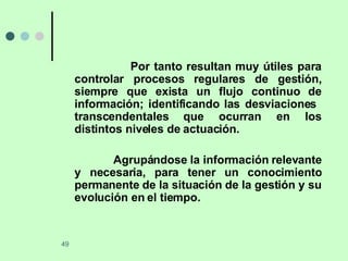 Por tanto resultan muy útiles para controlar procesos regulares de gestión, siempre que exista un flujo continuo de información; identificando las desviaciones  transcendentales que ocurran en los distintos niveles de actuación. Agrupándose la información relevante y necesaria, para tener un conocimiento permanente de la situación de la gestión y su evolución en el tiempo. 