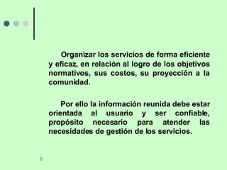 Organizar los servicios de forma eficiente y eficaz, en relación al logro de los objetivos normativos, sus costos, su proyección a la comunidad. Por ello la información reunida debe estar orientada al usuario y ser confiable, propósito necesario para atender las necesidades de gestión de los servicios. 