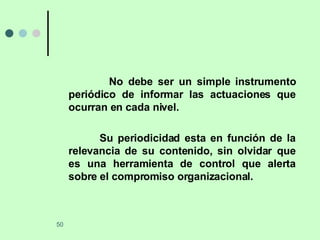 No debe ser un simple instrumento periódico de informar las actuaciones que ocurran en cada nivel. Su periodicidad esta en función de la relevancia de su contenido, sin olvidar que es una herramienta de control que alerta sobre el compromiso organizacional. 