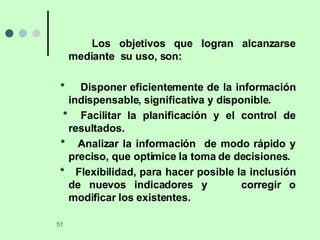 Los objetivos que logran alcanzarse mediante  su uso, son: *  Disponer eficientemente de la información indispensable, significativa y disponible. *  Facilitar la planificación y el control de resultados. *  Analizar la información  de modo rápido y preciso, que optimice la toma de decisiones. *  Flexibilidad, para hacer posible la inclusión de nuevos indicadores y  corregir o modificar los existentes. 