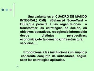 Una variante es el CUADRO DE MANDO INTEGRAL( CMI)  (Balanced ScoreCard – BSC),que permite a las organizciones  a transformar las estrategias de acción, en objetivos operativos, recogiendo información desde distintas perspectivas: economica,oferta,demanda,infraestructura, servicios…. Proporciona a las instituciones un amplio y  coherente conjunto de indicadores, según sean las estrategias aplicadas. 