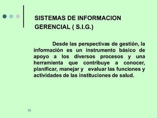 SISTEMAS DE INFORMACION GERENCIAL ( S.I.G.) Desde las perspectivas de gestión, la información es un instrumento básico de apoyo a los diversos procesos y una herramienta que contribuye a conocer, planificar, manejar y  evaluar las funciones y actividades de las instituciones de salud. 
