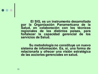 El SIG, es un instrumento desarrollado por la Organización Panamericana de la Salud, en colaboración con los técnicos regionales de los distintos países, para fortalecer la capacidad gerencial de los servicios de Salud. Su metodología no constituye un nuevo sistema de información. Es, sí, una forma de relacionarla y ofrecer una visión estratégica de las acciones gerenciales en salud. 