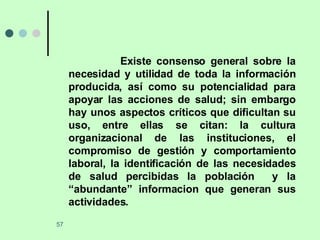 Existe consenso general sobre la necesidad y utilidad de toda la información producida, así como su potencialidad para apoyar las acciones de salud; sin embargo hay unos aspectos críticos que dificultan su uso, entre ellas se citan: la cultura organizacional de las instituciones, el compromiso de gestión y comportamiento laboral, la identificación de las necesidades de salud percibidas la población  y la “abundante” informacion que generan sus actividades. 
