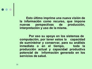 Esto último imprime una nueva visión de la información como recurso, que impone nuevas perspectivas de producción, interpretación y uso de la misma. Por eso su apoyo en los sistemas de  computación, por tener estos la  capacidad de suministrar y conservar, para su análisis inmediato o en el tiempo,  toda la producción actual y capacidad productiva potencial de  información generada en los servicios de salud. 