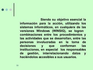 Siendo su objetivo esencial la información para la acción, utilizando los sistemas informáticos, en cualquiera de las versiones Windows (WINSIG), se logran  combinaciones entre los procedimientos y las actividades que se desarrollan, entre las personas involucradas en la toma de decisiones y que conforman las instituciones, en especial  los responsables de gestión, interrelacionando datos y haciéndolos accesibles a sus usuarios. 