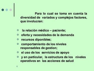 Para lo cual se toma en cuenta la diversidad de  variados y complejos factores, que involucran: la relación médico – paciente;  oferta y necesidades de la demanda recursos diponibles;  comportamiento de los niveles  responsables de gestion;  el uso de los  servicios de apoyo y en particular,  la estructura de los  niveles operativos en  las acciones de salud 