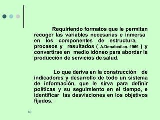 Requiriendo formatos que le permitan recoger las variables necesarias e inmersa  en los componentes de estructura,  procesos y  resultados (  A.Donabedian.-1966  ) y convertirse en  medio idóneo para abordar la producción de servicios de salud. Lo que deriva en la construcción  de indicadores y desarrollo de todo un sistema de información, que le sirva para definir políticas y su seguimiento en el tiempo, e identificar  las desviaciones en los objetivos fijados. 