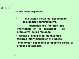 De esta forma proporciona: *  evaluación global del desempeño,     asistencial y administrativo. *   identifica los factores que  intervienen en la capacidad  de  productiva  de los recursos. *  facilita el análisis de los diversos  factores intervinientes en el proceso. *  monitorear, desde una perspectiva  global, el proceso asistencial. 