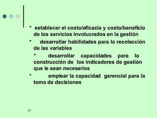 *  establecer el costo/eficacia y costo/beneficio de los servicios involucrados en la gestión *  desarrollar habilidades para la recolección de las variables *  desarrollar capacidades para la  construcción de  los indicadores de gestión  que le sean necesarios *  emplear la capacidad  gerencial para la toma de decisiones 