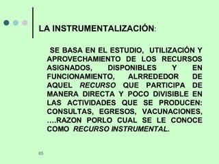 LA INSTRUMENTALIZACIÓN : SE BASA EN EL ESTUDIO,  UTILIZACIÓN Y APROVECHAMIENTO DE LOS RECURSOS ASIGNADOS, DISPONIBLES Y EN FUNCIONAMIENTO, ALRREDEDOR DE AQUEL  RECURSO  QUE PARTICIPA DE MANERA DIRECTA Y POCO DIVISIBLE EN LAS ACTIVIDADES QUE SE PRODUCEN: CONSULTAS, EGRESOS, VACUNACIONES, ….RAZON PORLO CUAL SE LE CONOCE COMO  RECURSO INSTRUMENTAL.  