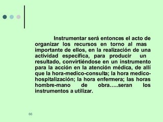 Instrumentar será entonces el acto de organizar los recursos en torno al mas  importante de ellos, en la realización de una actividad especifica, para producir  un  resultado, convirtiéndose en un instrumento para la acción en la atención médica, de allí que la hora-medico-consulta; la hora medico- hospitalización; la hora enfermera; las horas hombre-mano de obra…..seran los instrumentos a utilizar. 