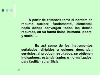 A partir de entonces toma el nombre de recurso nuclear, fundamental, elemental, hacia donde convergen todos los demás recursos, en su forma física, humana, laboral y social….  Es así como de los instrumentos señalados, dirigidos a quienes demandan servicios, al producir resultados, se obtienen indicadores, estandarizados o normalizados, para facilitar su análisis,  