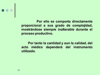 Por ello se comporta directamente proporcional a sus grado de complejidad, mostrándose siempre inalterable durante el proceso productivo. Por tanto la cantidad y aun la calidad, del acto médico dependerá del instrumento utilizado. 