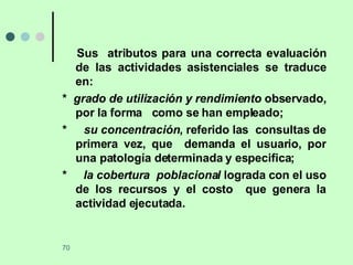 Sus  atributos para una correcta evaluación de las actividades asistenciales se traduce en: *  grado de utilización y rendimiento  observado, por la forma  como se han empleado; *  su concentración , referido las  consultas de primera vez, que  demanda el usuario, por una patología determinada y especifica;  *  la cobertura  poblacional  lograda con el uso de los recursos y el costo  que genera la actividad ejecutada.  