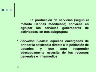 La producción de servicios (según el método Cendes modificado) conviene en agrupar los servicios generadores de actividades, en tres subgrupos: *  Servicios Finales : aquellos encargados de brindar la asistencia directa a la población de usuarios y que para responder adecuadamente necesita de los recursos generales e  intermedios 