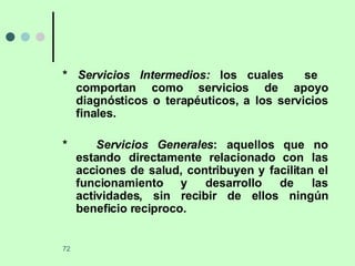 *  Servicios Intermedios:  los cuales  se  comportan como servicios de apoyo diagnósticos o terapéuticos, a los servicios finales. *  Servicios Generales : aquellos que no estando directamente relacionado con las acciones de salud, contribuyen y facilitan el funcionamiento y desarrollo de las actividades, sin recibir de ellos ningún beneficio reciproco. 