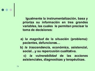 Igualmente la instrumentalización, basa y prioriza su información en tres grandes variables, las cuales  le permiten precisar la toma de decisiones: a) l a magnitud  de la situación (problema): pacientes, defunciones… b)  la trascendencia , económica, asistencial, social…y su repercusión cualitativa. c)  la vulnerabilidad  de las acciones asistenciales, diagnosticas y terapéuticas. 