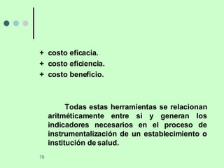 +  costo eficacia. +  costo eficiencia. +  costo beneficio. Todas estas herramientas se relacionan aritméticamente entre si y generan los indicadores necesarios en el proceso de instrumentalización de un establecimiento o institución de salud. 