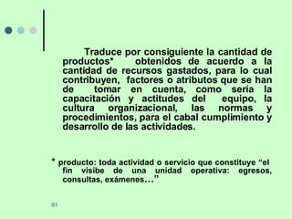 Traduce por consiguiente la cantidad de productos*  obtenidos de acuerdo a la cantidad de recursos gastados, para lo cual contribuyen,  factores o atributos que se han de  tomar en cuenta, como sería la capacitación y actitudes del  equipo, la cultura organizacional, las normas y procedimientos, para el cabal cumplimiento y desarrollo de las actividades. *  producto: toda actividad o servicio que constituye “el  fin visibe de una unidad operativa: egresos, consultas, exámenes …” 