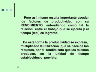 Pero así mismo resulta importante asociar los factores de productividad con su RENDIMIENTO, entendiendo como tal la relación  entre el trabajo que se ejecuta y el tiempo (real) en lograrse. De esta forma la productividad se expresa,  multiplicado la utilización  que se hace de los recursos, por el  rendimiento que los mismos producen, en la unidad de tiempo establecidos o  previsto. 