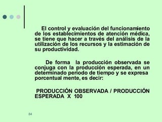 El control y evaluación del funcionamiento de los establecimientos de atención médica, se tiene que hacer a través del análisis de la utilización de los recursos y la estimación de su productividad. De forma  la producción observada se conjuga con la producción esperada, en un determinado periodo de tiempo y se expresa  porcentual mente, es decir: PRODUCCIÓN OBSERVADA / PRODUCCIÓN ESPERADA  X  100 