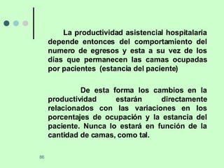 La productividad asistencial hospitalaria depende entonces del comportamiento del numero de egresos y esta a su vez de los días que permanecen las camas ocupadas por pacientes  (estancia del paciente) De esta forma los cambios en la productividad estarán directamente relacionados con las variaciones en los porcentajes de ocupación y la estancia del paciente. Nunca lo estará en función de la cantidad de camas, como tal. 